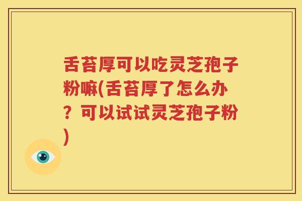 舌苔厚可以吃灵芝孢子粉嘛(舌苔厚了怎么办？可以试试灵芝孢子粉)