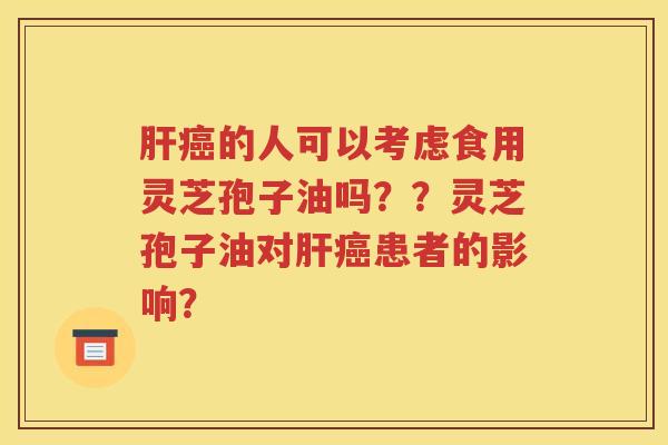 肝癌的人可以考虑食用灵芝孢子油吗？？灵芝孢子油对肝癌患者的影响？