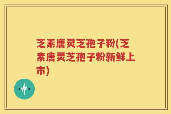 芝素唐灵芝孢子粉(芝素唐灵芝孢子粉新鲜上市)