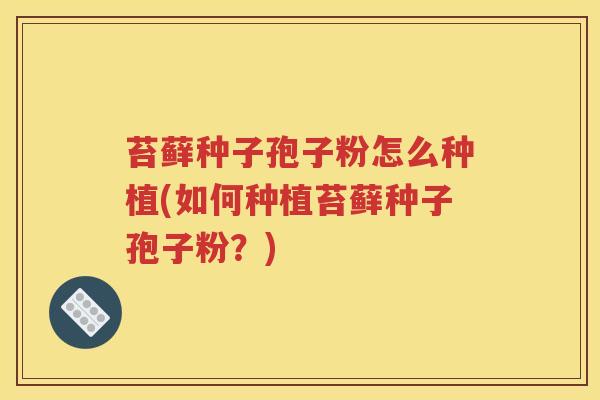 苔藓种子孢子粉怎么种植(如何种植苔藓种子孢子粉？)