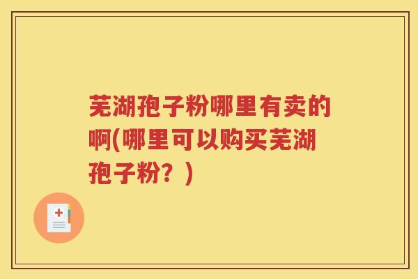 芜湖孢子粉哪里有卖的啊(哪里可以购买芜湖孢子粉？)