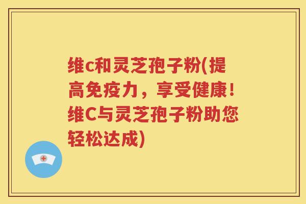 维c和灵芝孢子粉(提高免疫力，享受健康！维C与灵芝孢子粉助您轻松达成)