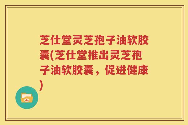 芝仕堂灵芝孢子油软胶囊(芝仕堂推出灵芝孢子油软胶囊，促进健康)