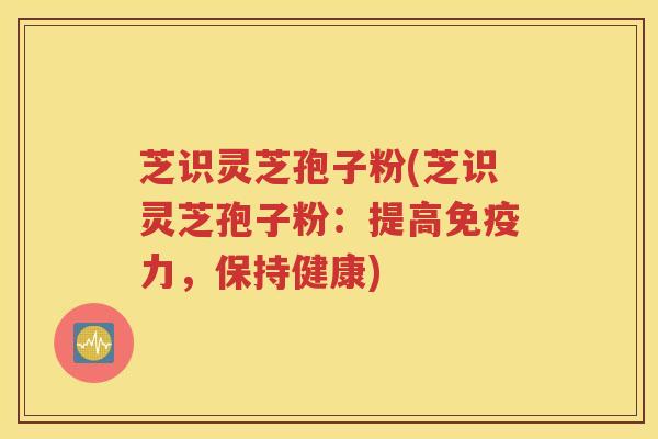 芝识灵芝孢子粉(芝识灵芝孢子粉：提高免疫力，保持健康)