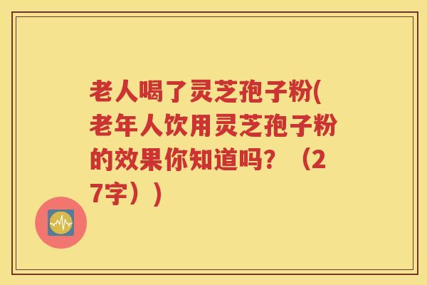老人喝了灵芝孢子粉(老年人饮用灵芝孢子粉的效果你知道吗？（27字）)