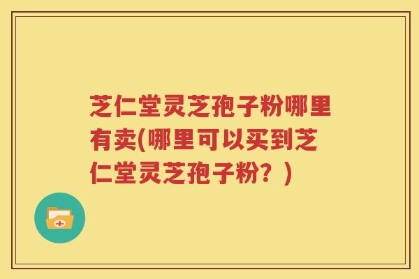 芝仁堂灵芝孢子粉哪里有卖(哪里可以买到芝仁堂灵芝孢子粉？)