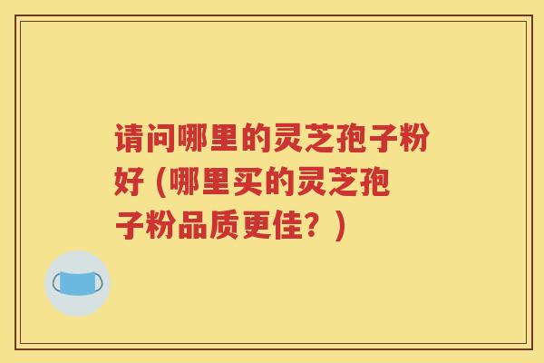 请问哪里的灵芝孢子粉好 (哪里买的灵芝孢子粉品质更佳？)