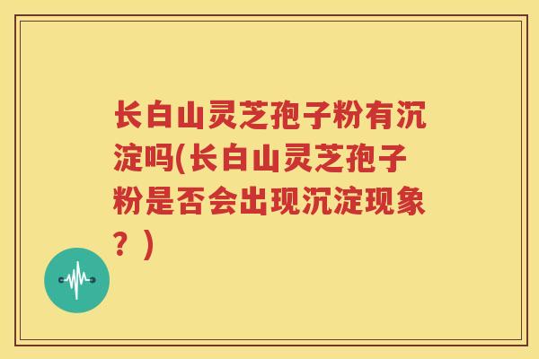 长白山灵芝孢子粉有沉淀吗(长白山灵芝孢子粉是否会出现沉淀现象？)