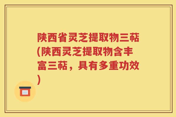 陕西省灵芝提取物三萜(陕西灵芝提取物含丰富三萜，具有多重功效)