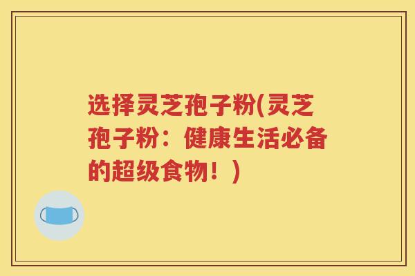 选择灵芝孢子粉(灵芝孢子粉：健康生活必备的超级食物！)