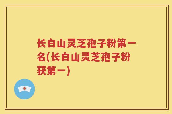 长白山灵芝孢子粉第一名(长白山灵芝孢子粉获第一)