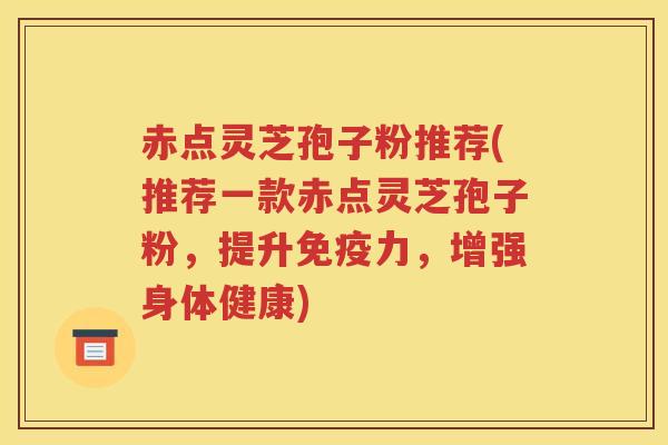 赤点灵芝孢子粉推荐(推荐一款赤点灵芝孢子粉，提升免疫力，增强身体健康)