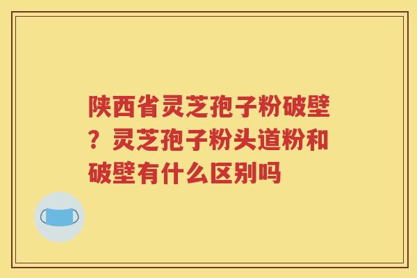 陕西省灵芝孢子粉破壁？灵芝孢子粉头道粉和破壁有什么区别吗