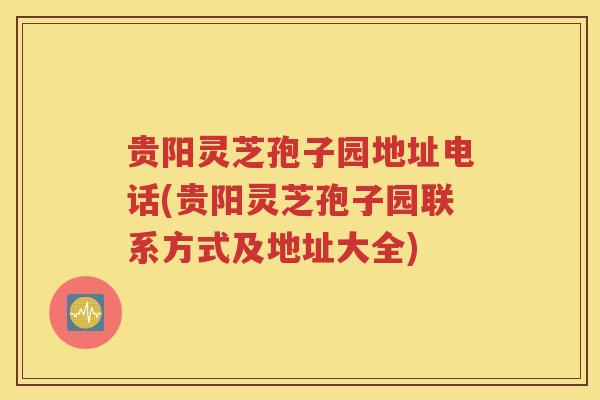 贵阳灵芝孢子园地址电话(贵阳灵芝孢子园联系方式及地址大全)