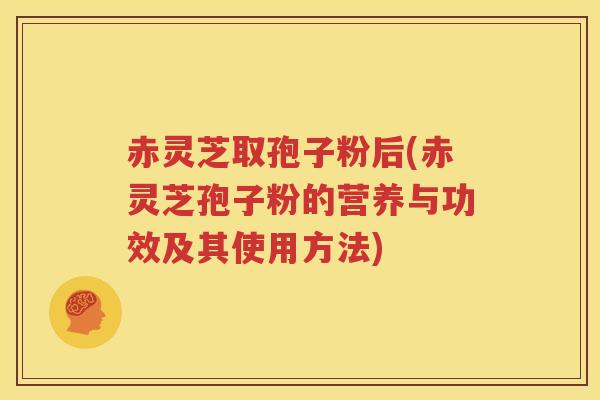 赤灵芝取孢子粉后(赤灵芝孢子粉的营养与功效及其使用方法)