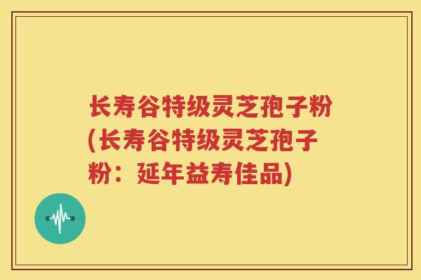 长寿谷特级灵芝孢子粉(长寿谷特级灵芝孢子粉：延年益寿佳品)