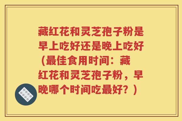 藏红花和灵芝孢子粉是早上吃好还是晚上吃好 (最佳食用时间：藏红花和灵芝孢子粉，早晚哪个时间吃最好？)