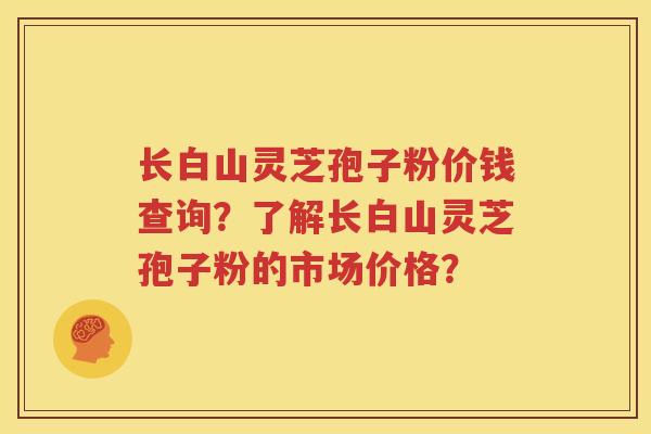 长白山灵芝孢子粉价钱查询？了解长白山灵芝孢子粉的市场价格？