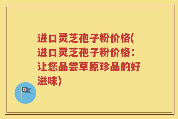 进口灵芝孢子粉价格(进口灵芝孢子粉价格：让您品尝草原珍品的好滋味)