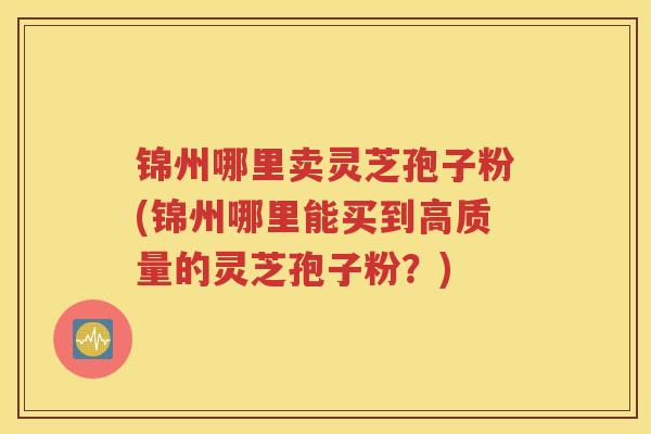 锦州哪里卖灵芝孢子粉(锦州哪里能买到高质量的灵芝孢子粉？)