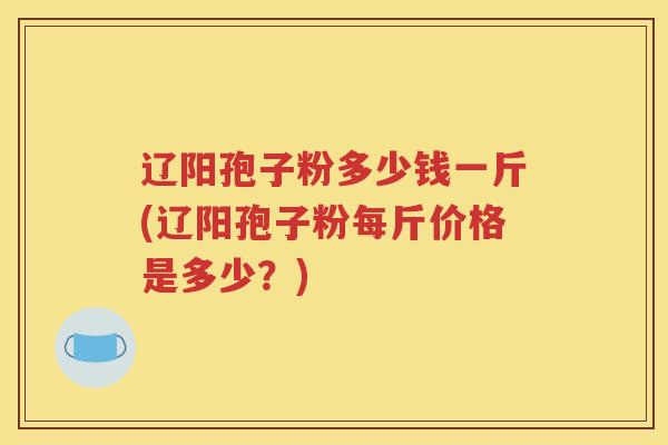 辽阳孢子粉多少钱一斤(辽阳孢子粉每斤价格是多少？)