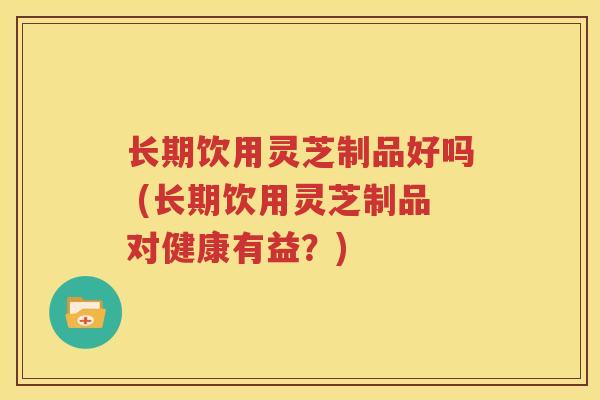 长期饮用灵芝制品好吗 (长期饮用灵芝制品对健康有益？)