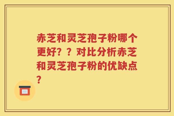 赤芝和灵芝孢子粉哪个更好？？对比分析赤芝和灵芝孢子粉的优缺点？