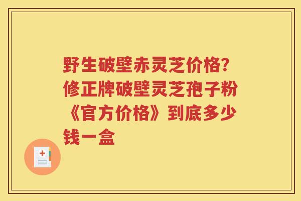 野生破壁赤灵芝价格？修正牌破壁灵芝孢子粉《官方价格》到底多少钱一盒