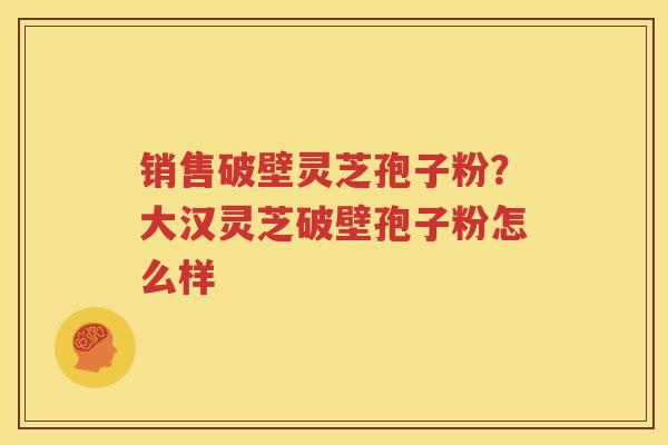 销售破壁灵芝孢子粉？大汉灵芝破壁孢子粉怎么样