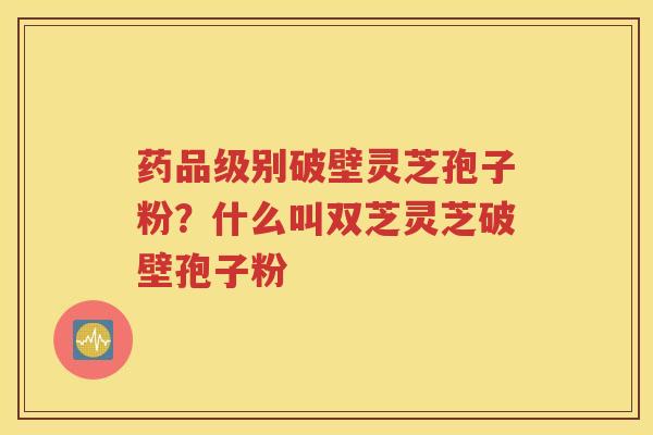 药品级别破壁灵芝孢子粉？什么叫双芝灵芝破壁孢子粉
