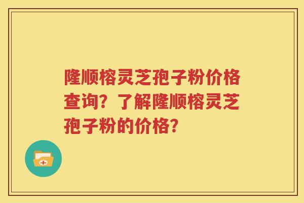 隆顺榕灵芝孢子粉价格查询？了解隆顺榕灵芝孢子粉的价格？