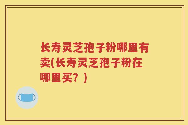 长寿灵芝孢子粉哪里有卖(长寿灵芝孢子粉在哪里买？)