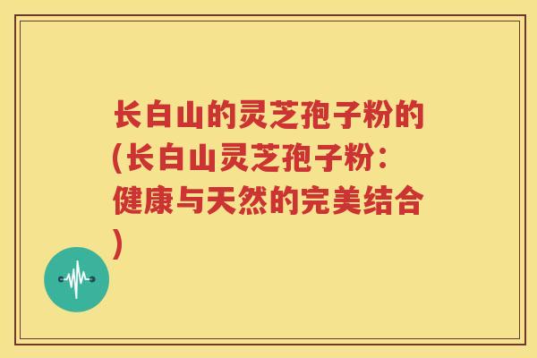 长白山的灵芝孢子粉的(长白山灵芝孢子粉：健康与天然的完美结合)