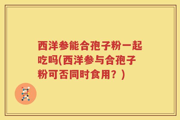 西洋参能合孢子粉一起吃吗(西洋参与合孢子粉可否同时食用？)