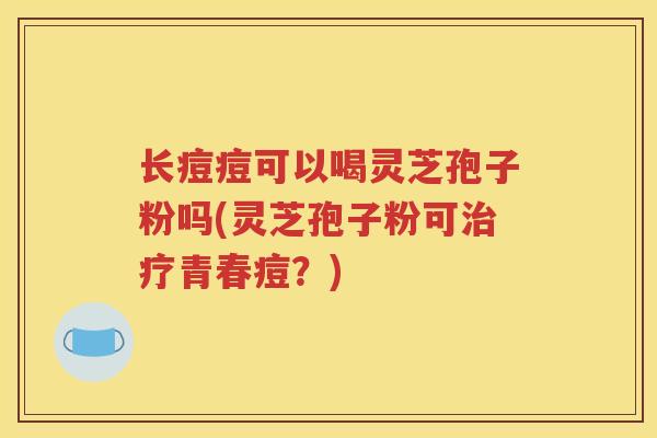 长痘痘可以喝灵芝孢子粉吗(灵芝孢子粉可治疗青春痘？)