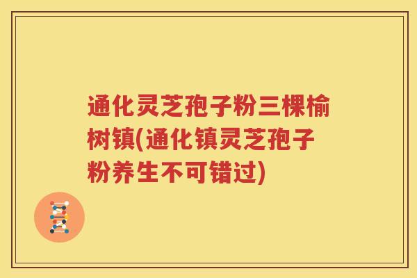 通化灵芝孢子粉三棵榆树镇(通化镇灵芝孢子粉养生不可错过)