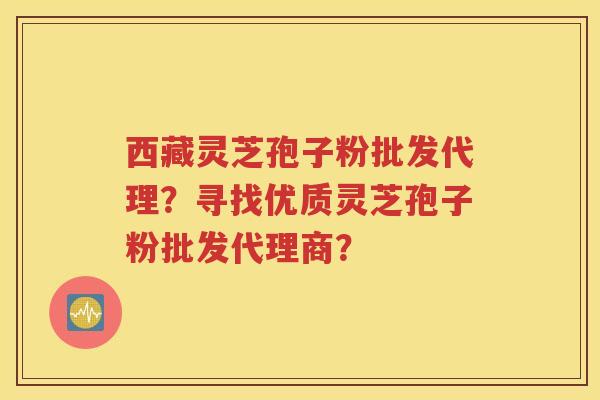 西藏灵芝孢子粉批发代理？寻找优质灵芝孢子粉批发代理商？