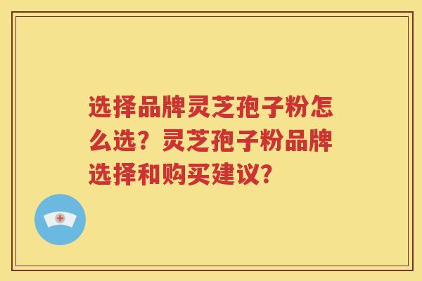 选择品牌灵芝孢子粉怎么选？灵芝孢子粉品牌选择和购买建议？