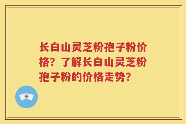 长白山灵芝粉孢子粉价格？了解长白山灵芝粉孢子粉的价格走势？