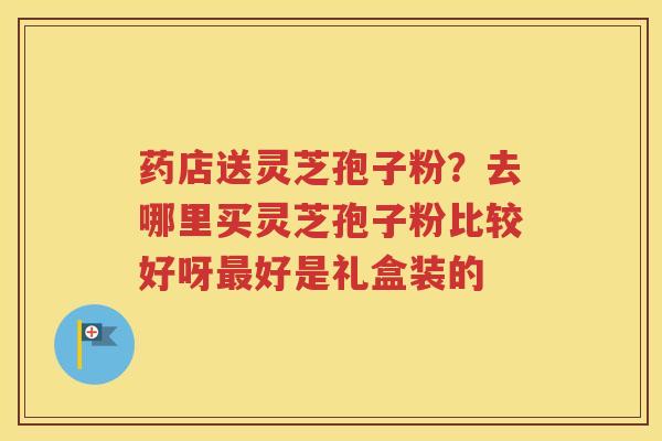 药店送灵芝孢子粉？去哪里买灵芝孢子粉比较好呀最好是礼盒装的