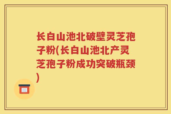 长白山池北破壁灵芝孢子粉(长白山池北产灵芝孢子粉成功突破瓶颈)