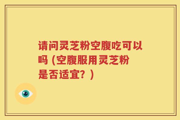 请问灵芝粉空腹吃可以吗 (空腹服用灵芝粉是否适宜？)