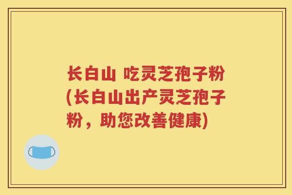 长白山 吃灵芝孢子粉(长白山出产灵芝孢子粉，助您改善健康)