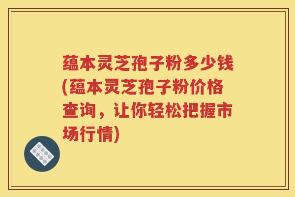 蕴本灵芝孢子粉多少钱(蕴本灵芝孢子粉价格查询，让你轻松把握市场行情)