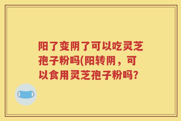 阳了变阴了可以吃灵芝孢子粉吗(阳转阴，可以食用灵芝孢子粉吗？