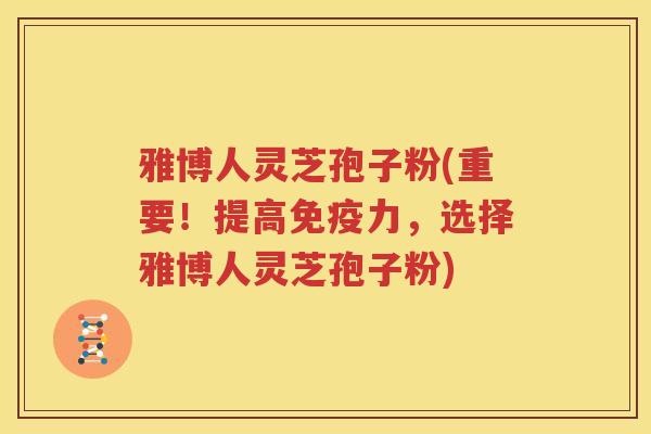 雅博人灵芝孢子粉(重要！提高免疫力，选择雅博人灵芝孢子粉)