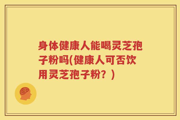 身体健康人能喝灵芝孢子粉吗(健康人可否饮用灵芝孢子粉？)