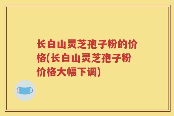 长白山灵芝孢子粉的价格(长白山灵芝孢子粉价格大幅下调)