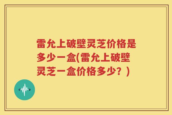 雷允上破壁灵芝价格是多少一盒(雷允上破壁灵芝一盒价格多少？)