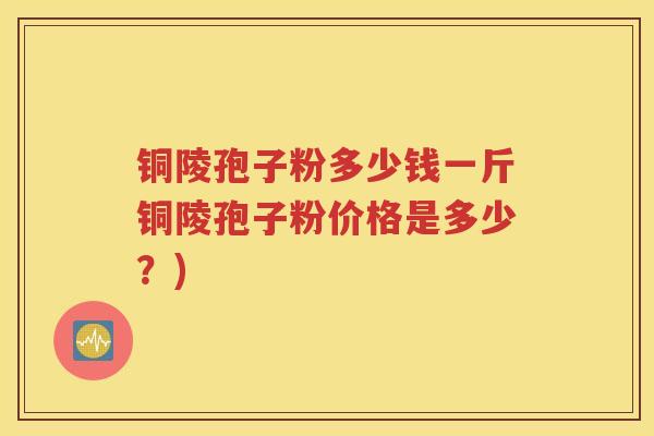铜陵孢子粉多少钱一斤铜陵孢子粉价格是多少？)